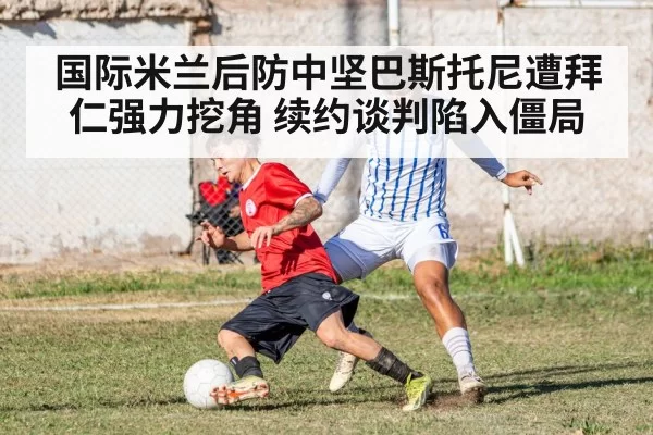 国际米兰后防中坚巴斯托尼遭拜仁强力挖角 续约谈判陷入僵局