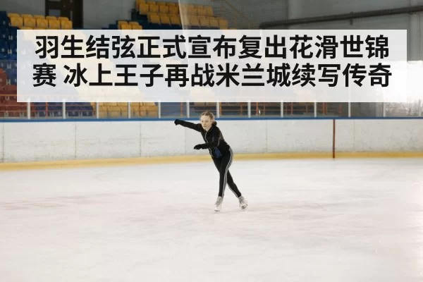 羽生结弦正式宣布复出花滑世锦赛 冰上王子再战米兰城续写传奇