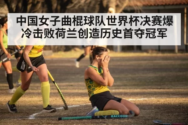 中国女子曲棍球队世界杯决赛爆冷击败荷兰创造历史首夺冠军